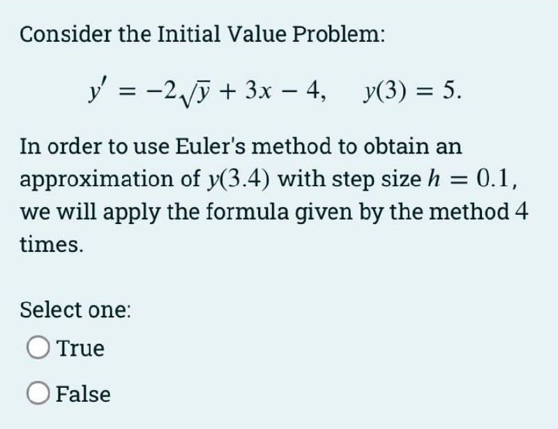 Consider the Initial Value Problem:
y = -2,/ỹ + 3x – 4, y(3) = 5.
In order to use Euler's method to obtain an
approximation of y(3.4) with step size h = 0.1,
we will apply the formula given by the method 4
times.
Select one:
True
O False
