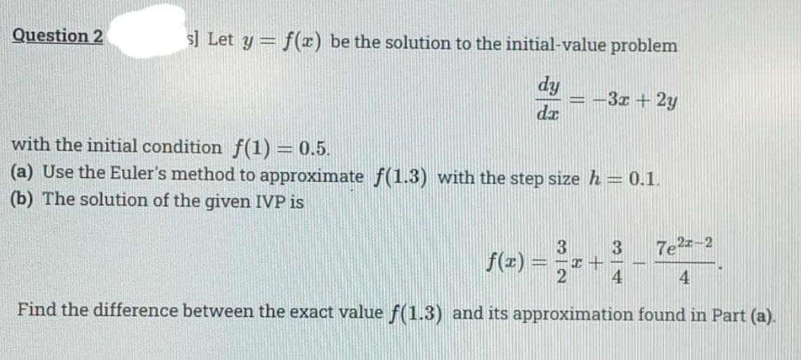 Question 2
s] Let y = f() be the solution to the initial-value problem
dy
-3x + 2y
dz
with the initial condition f(1) = 0.5.
(a) Use the Euler's method to approximate f(1.3) with the step size h = 0.1.
(b) The solution of the given IVP is
7e2-2
f(z) =
4
4
Find the difference between the exact value f(1.3) and its approximation found in Part (a).
