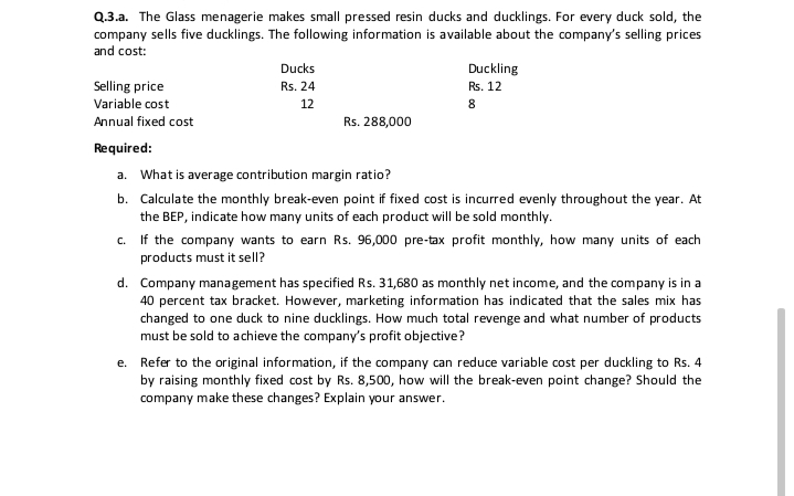 Q.3.a. The Glass menagerie makes small pressed resin ducks and ducklings. For every duck sold, the
company sells five ducklings. The following information is available about the company's selling prices
and cost:
Ducks
Duckling
Selling price
Rs. 24
Rs. 12
Variable cost
12
8.
Annual fixed cost
Rs. 288,000
Required:
a. What is average contribution margin ratio?
b. Calculate the monthly break-even point if fixed cost is incurred evenly throughout the year. At
the BEP, indicate how many units of each product will be sold monthly.
If the company wants to earn Rs. 96,000 pre-tax profit monthly, how many units of each
products must it sell?
C.
d. Company management has specified Rs. 31,680 as monthly net income, and the company is in a
40 percent tax bracket. However, marketing information has indicated that the sales mix has
changed to one duck to nine ducklings. How much total revenge and what number of products
must be sold to achieve the company's profit objective?
e. Refer to the original information, if the company can reduce variable cost per duckling to Rs. 4
by raising monthly fixed cost by Rs. 8,500, how will the break-even point change? Should the
company make these changes? Explain your answer.
