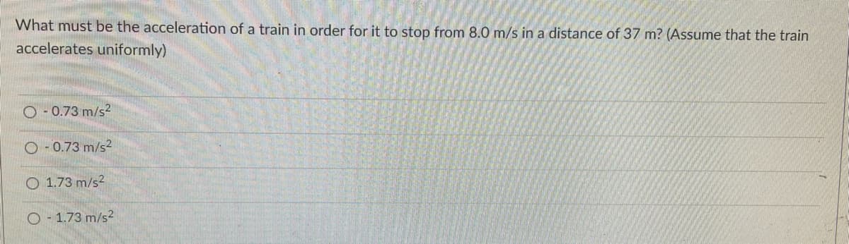 What must be the acceleration of a train in order for it to stop from 8.0 m/s in a distance of 37 m? (Assume that the train
accelerates uniformly)
O - 0.73 m/s2
O- 0.73 m/s2
O 1.73 m/s2
O - 1.73 m/s2
