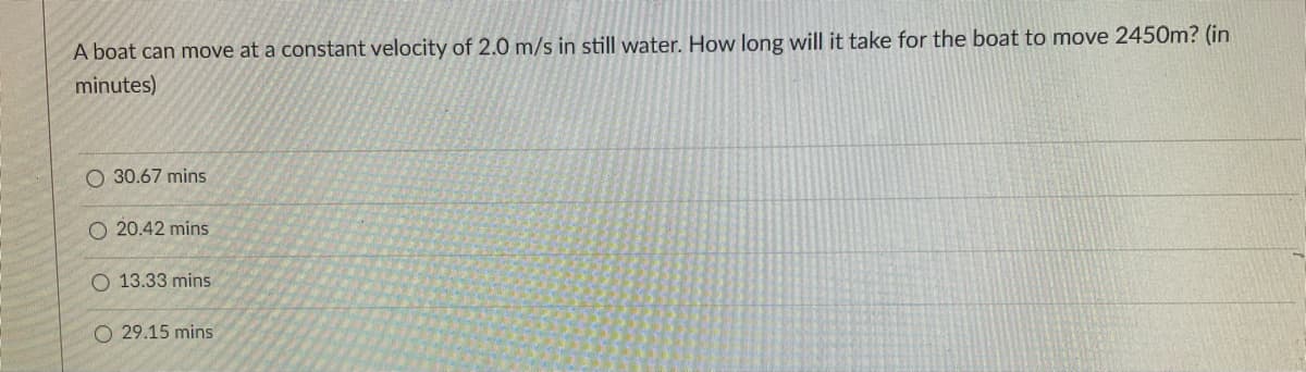 A boat can move at a constant velocity of 2.0 m/s in still water. How long will it take for the boat to move 2450m? (in
minutes)
O 30.67 mins
O 20.42 mins
O 13.33 mins
O 29.15 mins
