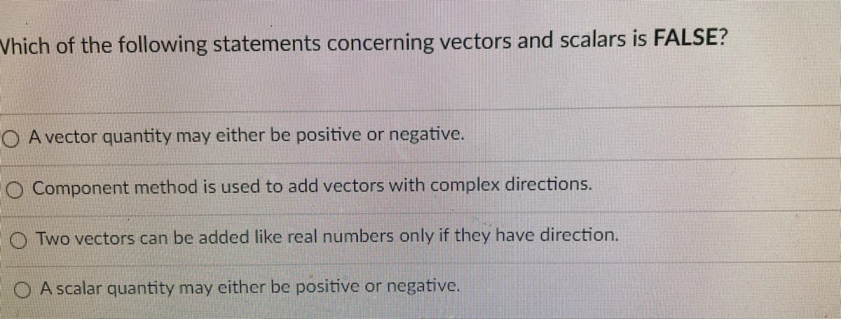 Vhich of the following statements concerning vectors and scalars is FALSE?
O A vector quantity may either be positive or negative.
O Component method is used to add vectors with complex directions.
O Two vectors can be added like real numbers only if they have direction.
A scalar quantity may either be positive or negative.

