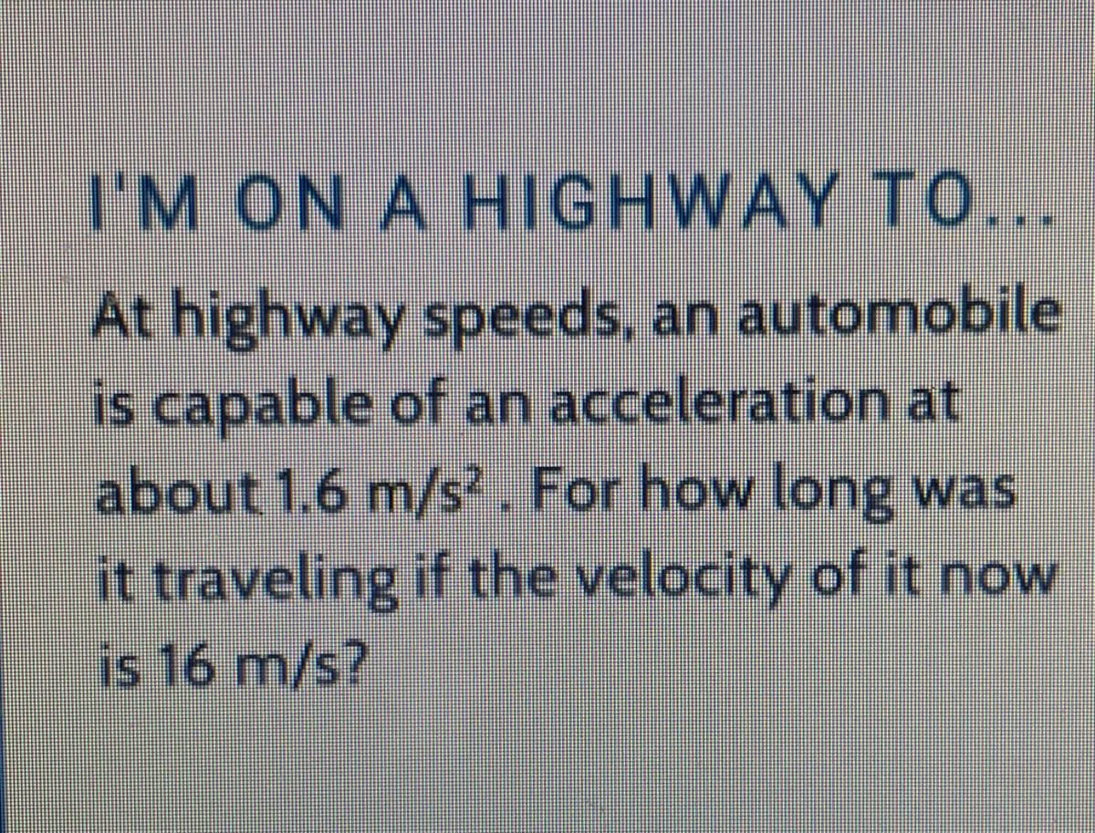 I'M ON A HIGHWAY TO...
At highway speeds, an automobile
is capable of an acceleration at
about 1.6 m/s?. For how long was
it traveling if the velocity of it now
is 16 m/s?
