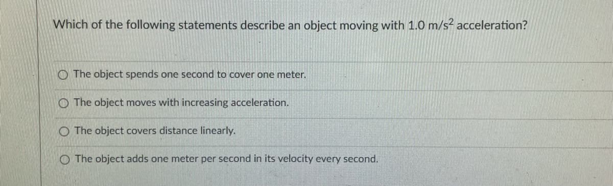 Which of the following statements describe an object moving with 1.0 m/s? acceleration?
O The object spends one second to cover one meter.
O The object moves with increasing acceleration.
O The object covers distance linearly.
O The object adds one meter per second in its velocity every second.
