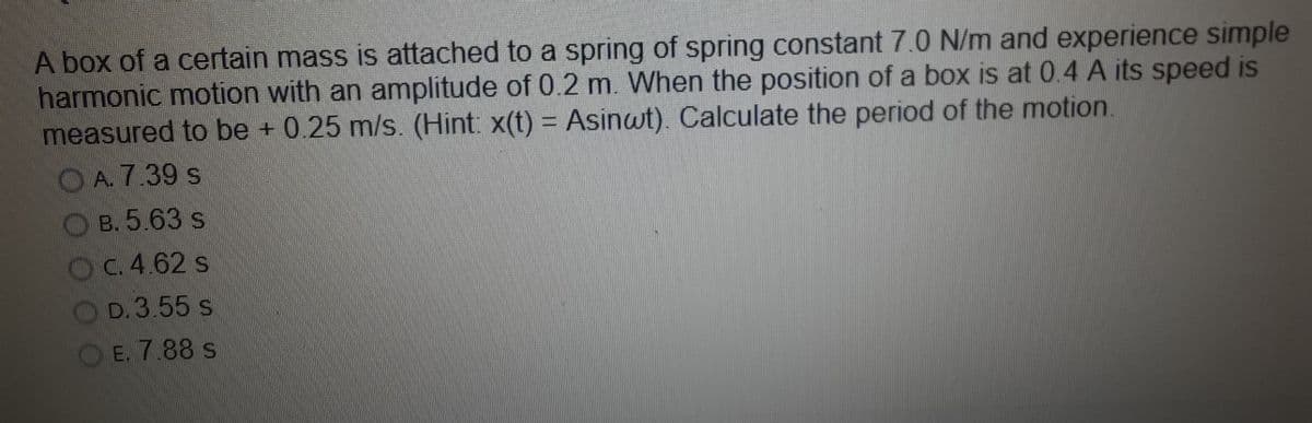 A box of a certain mass is attached to a spring of spring constant 7.0 N/m and experience simple
harmonic motion with an amplitude of 0.2 m. When the position of a box is at 0.4 A its speed is
measured to be + 0.25 m/s. (Hint x(t) = Asinwt). Calculate the period of the motion.
OA. 7.39 s
O B. 5.63 s
OC.4.62 s
D. 3.55 s
OE. 7.88 s
