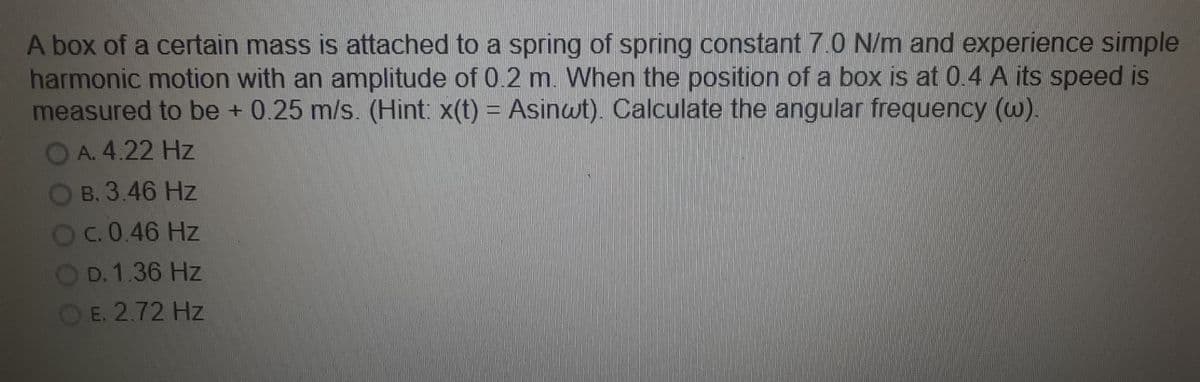 A box of a certain mass is attached to a spring of spring constant 7.0 N/m and experience simple
harmonic motion with an amplitude of 0.2 m. When the position of a box is at 0.4 A its speed is
measured to be + 0.25 m/s. (Hint: x(t) = Asinwt). Calculate the angular frequency (w).
OA. 4.22 Hz
Imn
B. 3.46 Hz
C. 0.46 Hz
D. 1.36 Hz
E. 2.72 Hz
