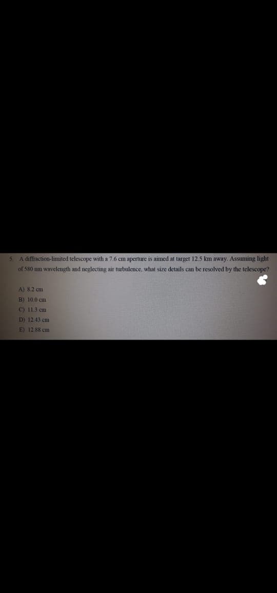 5 A diffinction-limited telescope with a 7.6 cm aperture is aimed at target 12.5 km away. Assuming light
of 580 nm wavelength and neglecting air turbulence, wlat size details can be resolved by
telescope?
A) 8.2 cm
B) 10,0 cm
C) 11.3 cm
D) 12.43 cm
E) 12.88 cm
