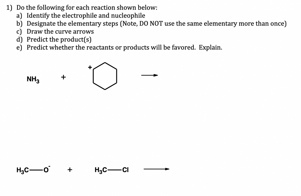 1) Do the following for each reaction shown below:
a) Identify the electrophile and nucleophile
b) Designate the elementary steps (Note, DO NOT use the same elementary more than once)
c) Draw the curve arrows
d) Predict the product(s)
e) Predict whether the reactants or products will be favored. Explain.
NH3
H3C-0
+
+
+
H3C-CI