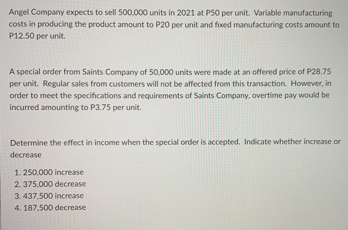 Angel Company expects to sell 500,000 units in 2021 at P50 per unit. Variable manufacturing
costs in producing the product amount to P20 per unit and fixed manufacturing costs amount to
P12.50 per unit.
A special order from Saints Company of 50,000 units were made at an offered price of P28.75
per unit. Regular sales from customers will not be affected from this transaction. However, in
order to meet the specifications and requirements of Saints Company, overtime pay would be
incurred amounting to P3.75 per unit.
Determine the effect in income when the special order is accepted. Indicate whether increase or
decrease
1. 250,000 increase
2. 375,000 decrease
3. 437,500 increase
4. 187,500 decrease
