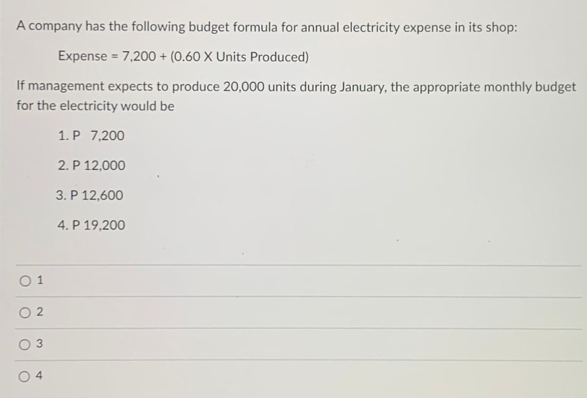 A company has the following budget formula for annual electricity expense in its shop:
Expense = 7,200 + (0.60 X Units Produced)
If management expects to produce 20,000 units during January, the appropriate monthly budget
for the electricity would be
1. P 7,200
2. P 12,000
3. P 12,600
4. P 19,200
O 1
O 2
O 3
O 4
