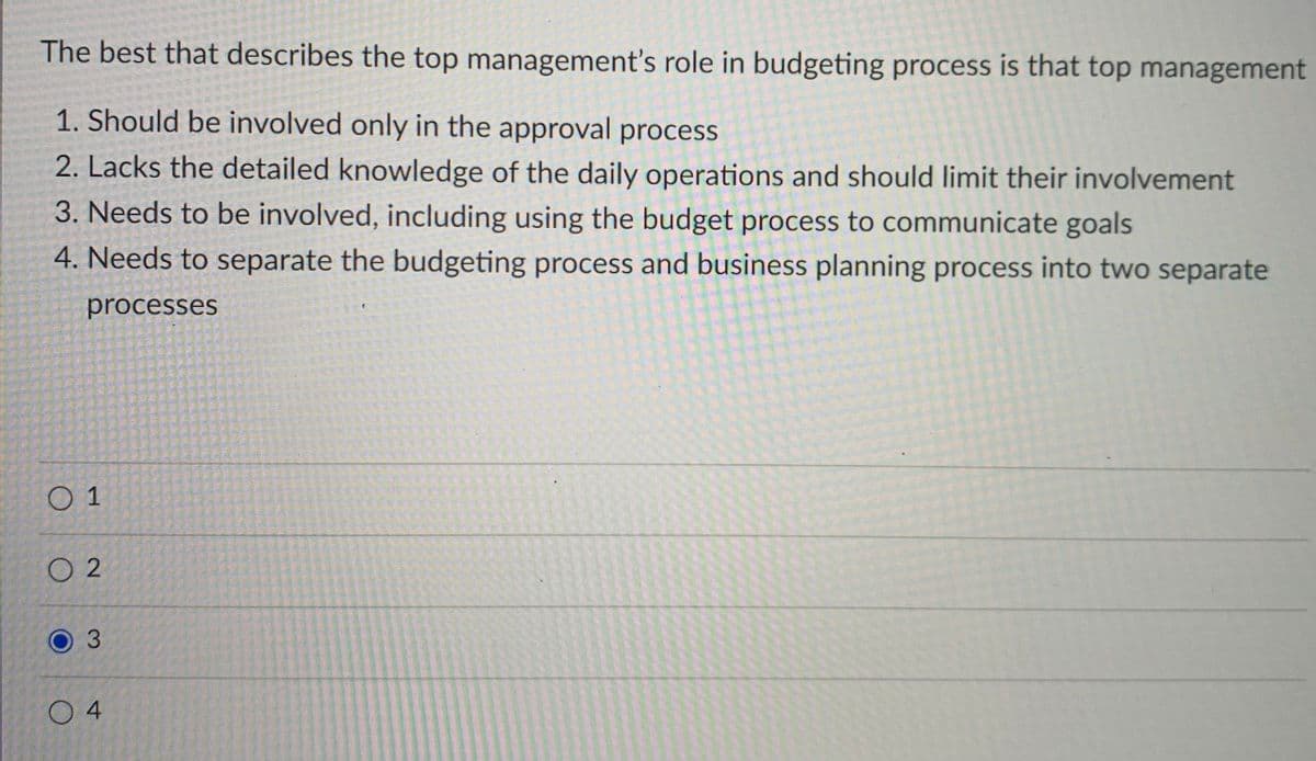 The best that describes the top management's role in budgeting process is that top management
1. Should be involved only in the approval process
2. Lacks the detailed knowledge of the daily operations and should limit their involvement
3. Needs to be involved, including using the budget process to communicate goals
4. Needs to separate the budgeting process and business planning process into two separate
processes
O 1
O 2
3.
O 4

