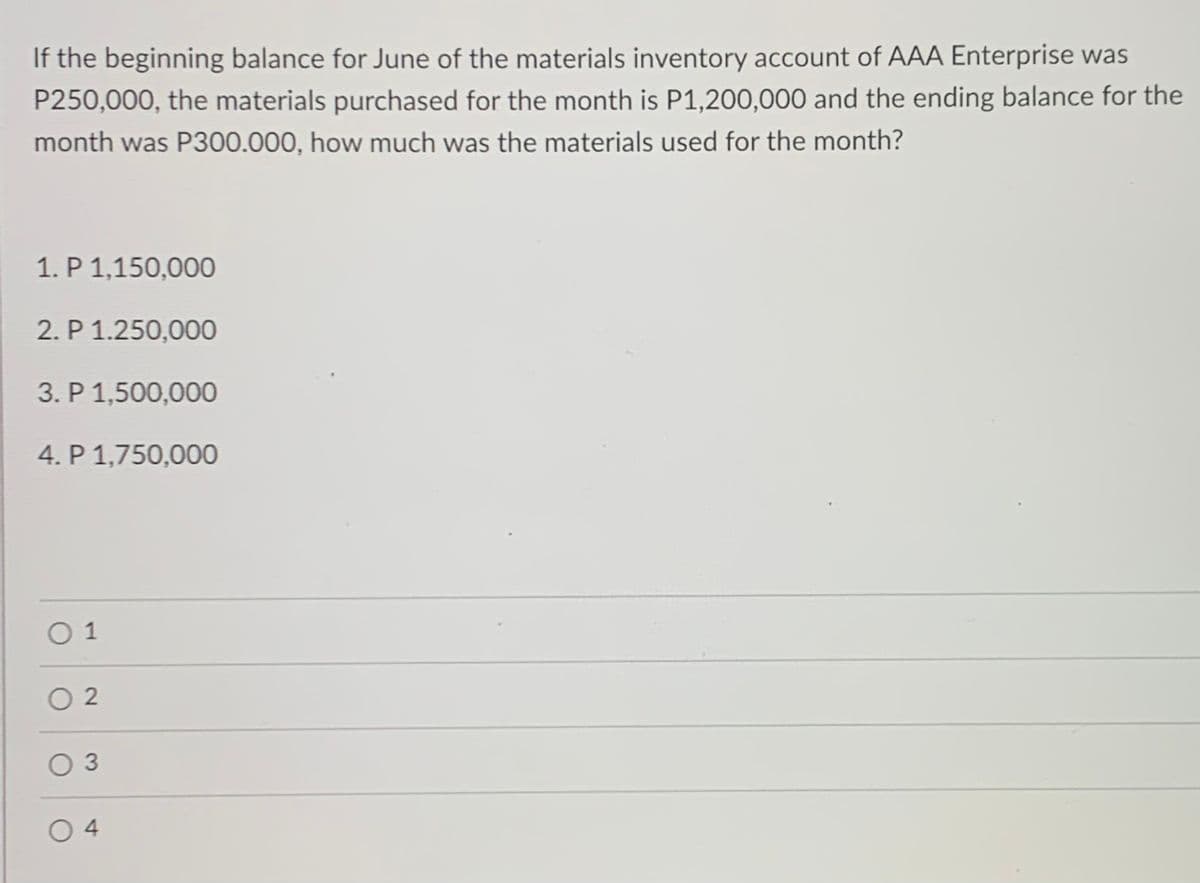 If the beginning balance for June of the materials inventory account of AAA Enterprise was
P250,000, the materials purchased for the month is P1,200,000 and the ending balance for the
month was P300.000, how much was the materials used for the month?
1. P 1,150,000
2. P 1.250,000
3. P 1,500,000
4. P 1,750,000
O 1
O 2
O 3
O 4
