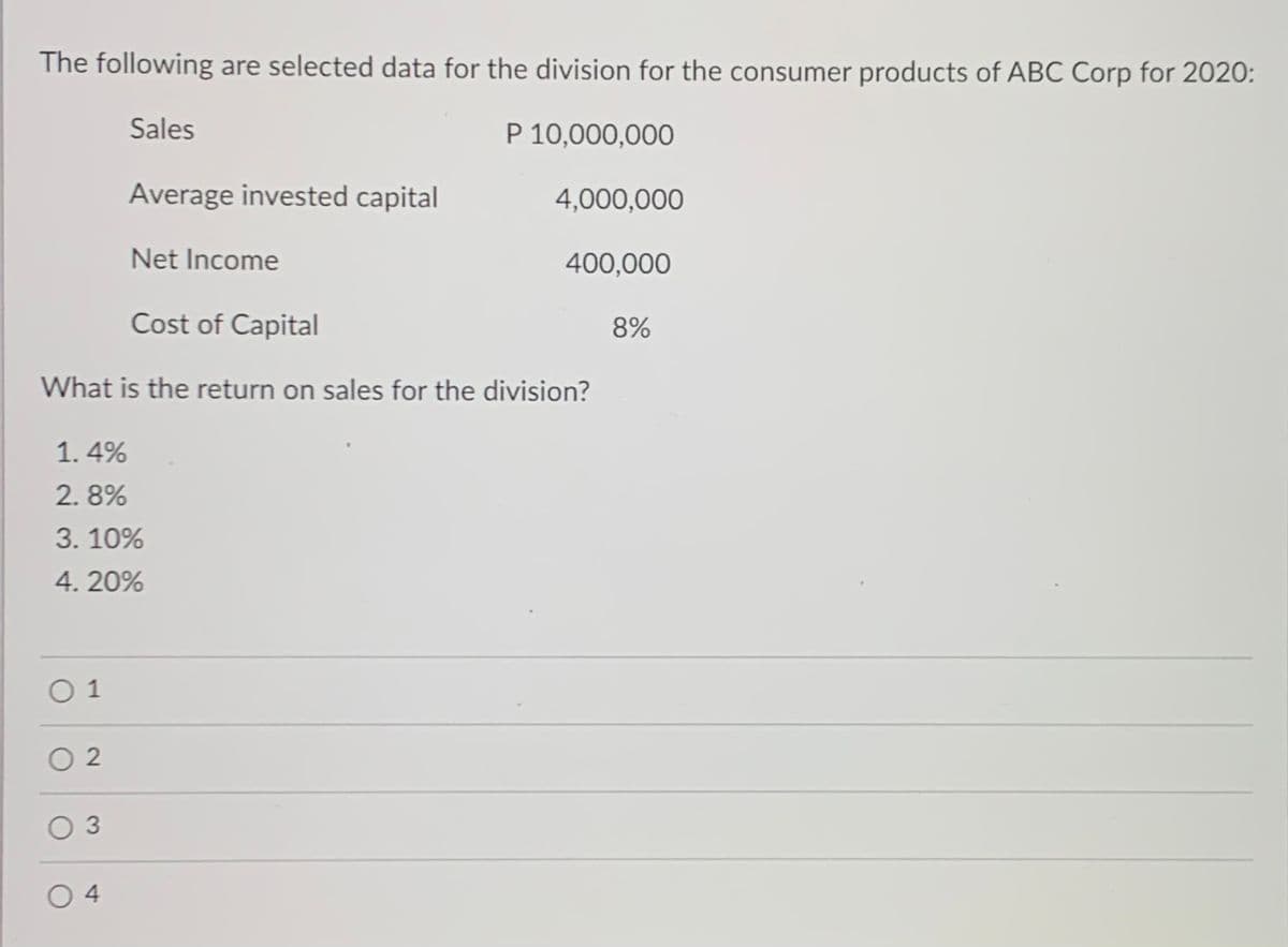 The following are selected data for the division for the consumer products of ABC Corp for 2020:
Sales
P 10,000,000
Average invested capital
4,000,000
Net Income
400,000
Cost of Capital
8%
What is the return on sales for the division?
1. 4%
2. 8%
3. 10%
4. 20%
O 1
O 2
O 3
O 4
