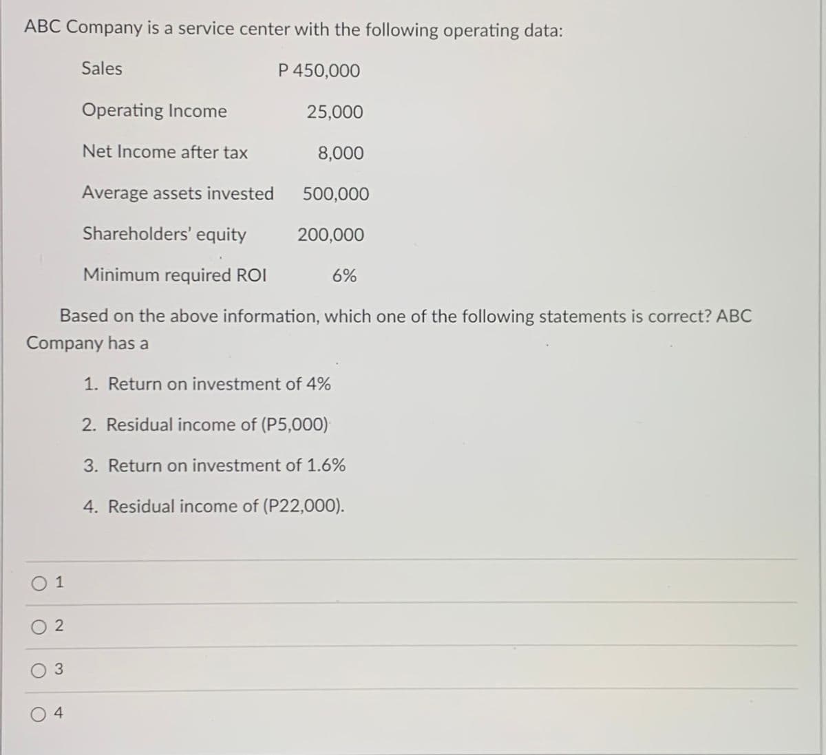 ABC Company is a service center with the following operating data:
Sales
P 450,000
Operating Income
25,000
Net Income after tax
8,000
Average assets invested
500,000
Shareholders' equity
200,000
Minimum required ROI
6%
Based on the above information, which one of the following statements is correct? ABC
Company has a
1. Return on investment of 4%
2. Residual income of (P5,000)
3. Return on investment of 1.6%
4. Residual income of (P22,000).
O 1
O 2
O 3
4
