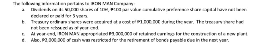 The following information pertains to IRON MAN Company:
Dividends on its 50,000 shares of 10%, P100 par value cumulative preference share capital have not been
declared or paid for 3 years.
b. Treasury ordinary shares were acquired at a cost of P1,000,000 during the year. The treasury share had
not been reissued as of year-end.
At year-end, IRON MAN appropriated P3,000,000 of retained earnings for the construction of a new plant.
d. Also, P2,000,000 of cash was restricted for the retirement of bonds payable due in the next year.
а.
с.
