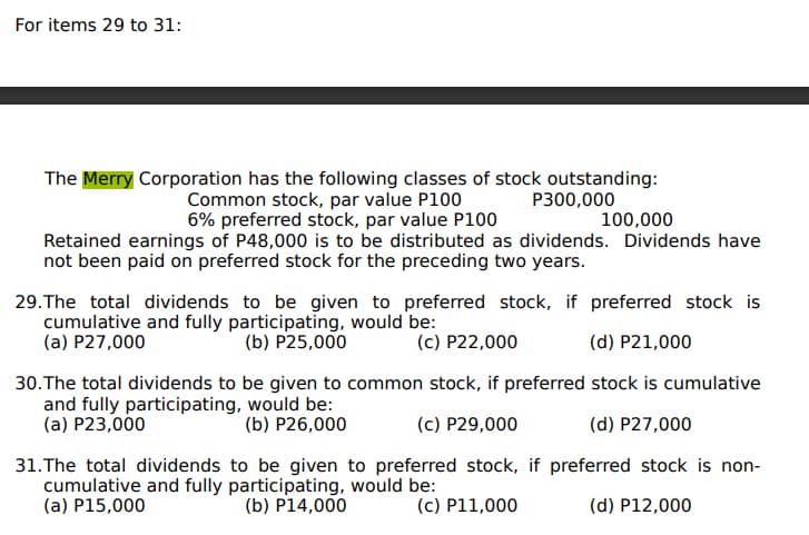 For items 29 to 31:
The Merry Corporation has the following classes of stock outstanding:
Common stock, par value P100
6% preferred stock, par value P100
P300,000
100,000
Retained earnings of P48,000 is to be distributed as dividends. Dividends have
not been paid on preferred stock for the preceding two years.
29.The total dividends to be given to preferred stock, if preferred stock is
cumulative and fully participating, would be:
(a) P27,000
(b) P25,000
(c) P22,000
(d) P21,000
30.The total dividends to be given to common stock, if preferred stock is cumulative
and fully participating, would be:
(a) P23,000
(b) P26,000
(c) P29,000
(d) P27,000
31.The total dividends to be given to preferred stock, if preferred stock is non-
cumulative and fully participating, would be:
(a) P15,000
(b) P14,000
(c) P11,000
(d) P12,000
