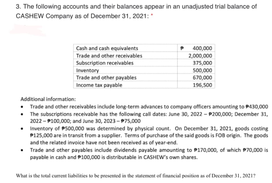 3. The following accounts and their balances appear in an unadjusted trial balance of
CASHEW Company as of December 31, 2021: *
Cash and cash equivalents
400,000
Trade and other receivables
2,000,000
Subscription receivables
375,000
Inventory
Trade and other payables
Income tax payable
500,000
670,000
196,500
Additional information:
• Trade and other receivables include long-term advances to company officers amounting to P430,000
The subscriptions receivable has the following call dates: June 30, 2022 – P200,000; December 31,
2022 - P100,000; and June 30, 2023-975,000
Inventory of P500,000 was determined by physical count. On December 31, 2021, goods costing
P125,000 are in transit from a supplier. Terms of purchase of the said goods is FOB origin. The goods
and the related invoice have not been received as of year-end.
• Trade and other payables include dividends payable amounting to P170,000, of which P70,000 is
payable in cash and P100,000 is distributable in CASHEW's own shares.
What is the total current liabilities to be presented in the statement of financial position as of December 31, 2021?
