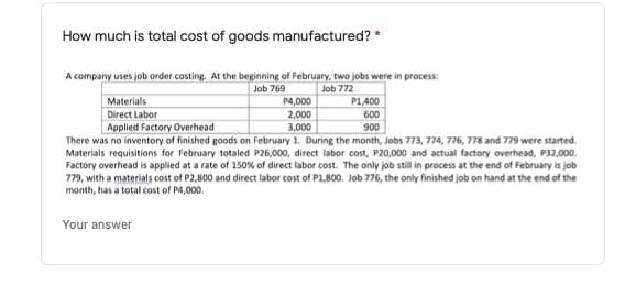 How much is total cost of goods manufactured? *
A company uses job order costing. At the beginning of February, two jobs were in process:
Job 769
Job 772
Materials
P4,000
P1,400
Direct Labor
2,000
600
3,000
There was no inventory of finished goods on February 1. During the month, Jobs 773, 774, 776, 778 and 779 were started.
Materials requisitions for February totaled P26,000, direct labor cost, P20,000 and actual factory overhead, P32,000.
Factory overhead is applied at a rate of 150% of direct labor cost. The only job still in process at the end of February is job
779, with a materials cost of P2,800 and direct labor cost of P1,800. Job 776, the only finished job on hand at the end of the
Applied Factory Overhead
900
month, has a total cost of P4,000.
Your answer
