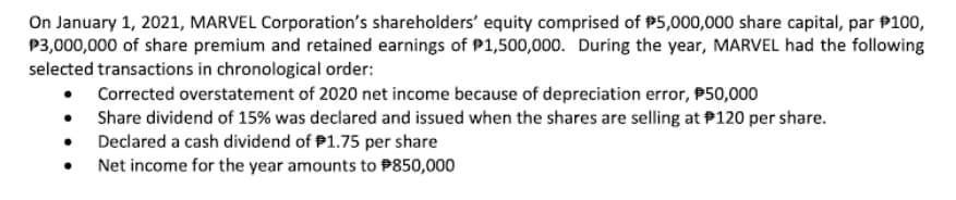 On January 1, 2021, MARVEL Corporation's shareholders' equity comprised of P5,000,000 share capital, par P100,
P3,000,000 of share premium and retained earnings of P1,500,000. During the year, MARVEL had the following
selected transactions in chronological order:
• Corrected overstatement of 2020 net income because of depreciation error, P50,000
• Share dividend of 15% was declared and issued when the shares are selling at P120 per share.
• Declared a cash dividend of P1.75 per share
Net income for the year amounts to P850,000
