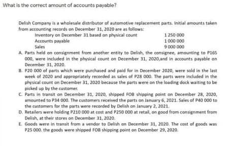 What is the correct amount of accounts payable?
Delish Company is a wholesale distributor of automotive replacement parts. Initial amounts taken
from accounting records on December 31, 2020 are as fallows:
Inventory on December 31 based on physical count
Accounts payable
Sales
1 250 000
1 000 000
9 000 000
A. Parts held on consignment from another entity to Delish, the consignee, amounting to P165
000, were included in the physical count on December 31, 2020,and In accounts payable on
December 31, 2020.
B. P20 000 of parts which were purchased and paid for in December 2020, were sold in the last
week of 2020 and appropriately recorded as sales of P28 000. The parts were included in the
physical count on December 31, 2020 because the parts were on the loading dock waiting to be
picked up by the customer,
C. Parts in transit an December 31, 2020, shipped FOB shipping point on December 28, 2020,
amounted to P34 000. The customers received the parts on lanuary 6, 2021. Sales of P40 00 to
the customers for the parts were recarded by Delish an January 2, 2021.
D. Retailers were halding P210 000 at cost and P250 000 at retail, on good from consignment from
Delish, at their stores on December 31, 2020.
E. Goods were in transit from a vendor to Delish on December 31, 2020. The cost of goods was
P25 000. the goods were shipped FO8 shipping point on December 29, 2020.
