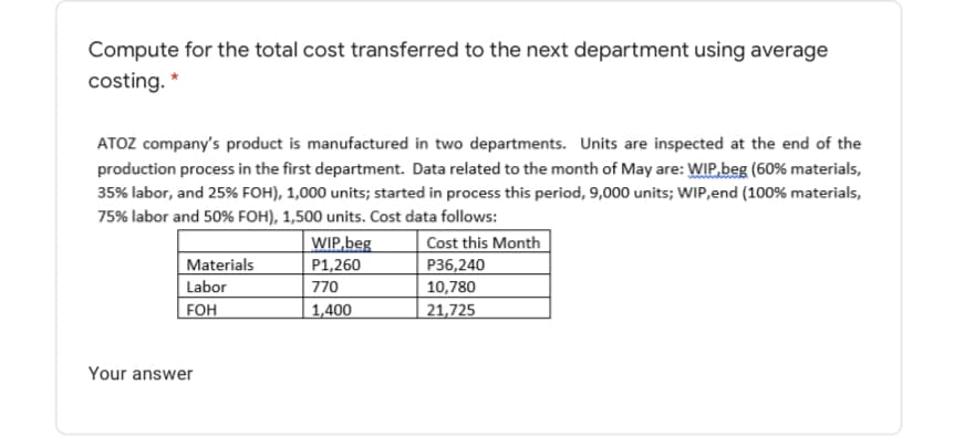 Compute for the total cost transferred to the next department using average
costing. *
ATOZ company's product is manufactured in two departments. Units are inspected at the end of the
production process in the first department. Data related to the month of May are: WIP,beg (60% materials,
35% labor, and 25% FOH), 1,000 units; started in process this period, 9,000 units; WIP,end (100% materials,
75% labor and 50% FOH), 1,500 units. Cost data follows:
WIP,beg
P1,260
770
| Cost this Month
P36,240
Materials
Labor
10,780
FOH
1,400
21,725
Your answer
