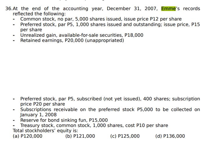 36.At the end of the accounting year, December 31, 2007, Emme's records
reflected the following:
- Common stock, no par, 5,000 shares issued, issue price P12 per share
Preferred stock, par P5, 1,000 shares issued and outstanding; issue price, P15
per share
Unrealized gain, available-for-sale securities, P18,000
Retained earnings, P20,000 (unappropriated)
Preferred stock, par P5, subscribed (not yet issued), 400 shares; subscription
price P20 per share
Subscriptions receivable on the preferred stock P5,000 to be collected on
January 1, 2008
Reserve for bond sinking fun, P15,000
Treasury stock, common stock, 1,000 shares, cost P10 per share
Total stockholders' equity is:
(a) P120,000
(b) P121,000
(c) P125,000
(d) P136,000

