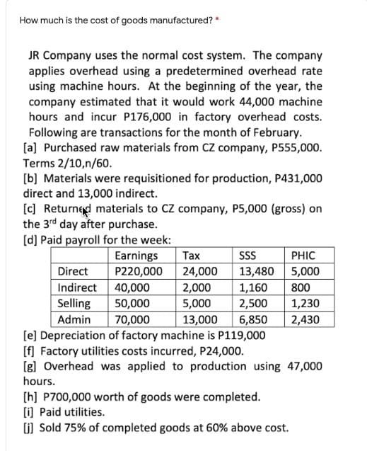 How much is the cost of goods manufactured? *
JR Company uses the normal cost system. The company
applies overhead using a predetermined overhead rate
using machine hours. At the beginning of the year, the
company estimated that it would work 44,000 machine
hours and incur P176,000 in factory overhead costs.
Following are transactions for the month of February.
[a] Purchased raw materials from CZ company, P555,000.
Terms 2/10,n/60.
[b] Materials were requisitioned for production, P431,000
direct and 13,000 indirect.
[c) Returned materials to CZ company, P5,000 (gross) on
the 3rd day after purchase.
[d] Paid payroll for the week:
Earnings
P220,000
Tax
SS
PHIC
13,480 5,000
24,000
2,000
5,000
Direct
Indirect 40,000
Selling
Admin
[e] Depreciation of factory machine is P119,000
[f] Factory utilities costs incurred, P24,000.
(g] Overhead was applied to production using 47,000
1,160
2,500
800
50,000
1,230
70,000
13,000
6,850
2,430
hours.
[h] P700,000 worth of goods were completed.
(i] Paid utilities.
(i) Sold 75% of completed goods at 60% above cost.
