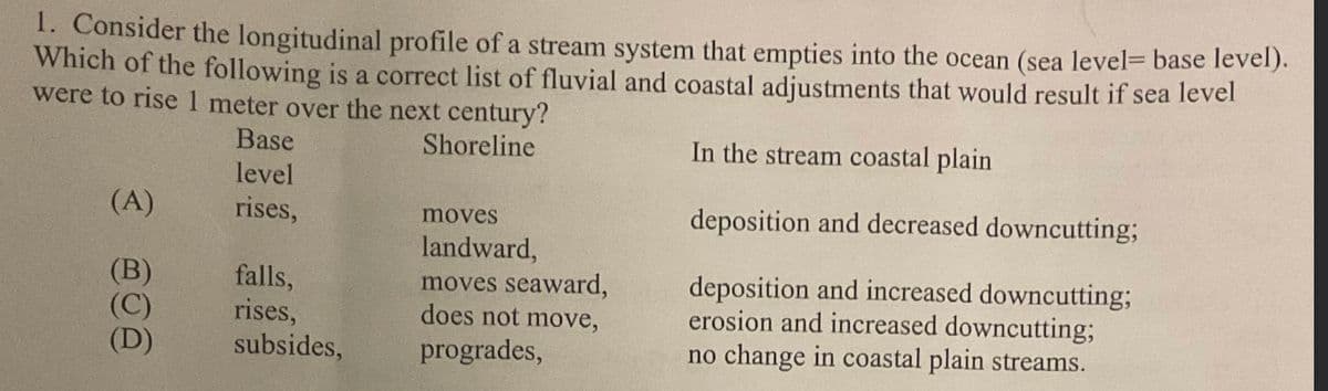 1. Consider the longitudinal profile of a stream system that empties into the ocean (sea level= base level).
Which of the following is a correct list of fluvial and coastal adjustments that would result if sea level
were to rise 1 meter over the next century?
Shoreline
In the stream coastal plain
deposition and decreased downcutting;
deposition and increased downcutting;
erosion and increased downcutting;
no change in coastal plain streams.
(A)
(B)
(D)
Base
level
rises,
falls,
rises,
subsides,
moves
landward,
moves seaward,
does not move,
progrades,