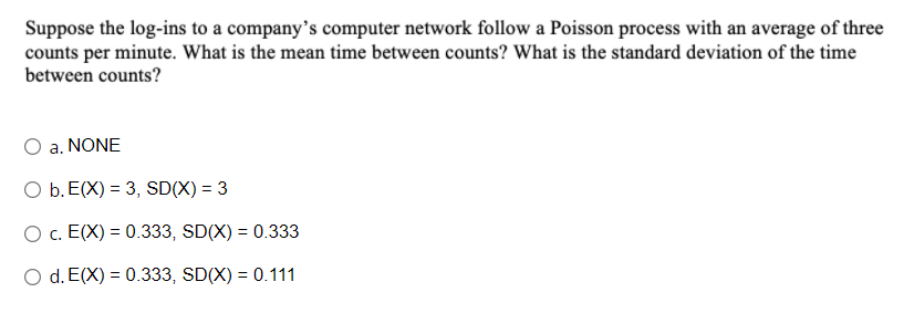 Suppose the log-ins to a company's computer network follow a Poisson process with an average of three
counts per minute. What is the mean time between counts? What is the standard deviation of the time
between counts?
O a. NONE
O b. E(X) = 3, SD(X) = 3
O c. E(X) = 0.333, SD(X) = 0.333
O d. E(X) = 0.333, SD(X) = 0.111
