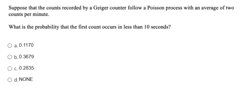 Suppose that the counts recorded by a Geiger counter follow a Poisson process with an average of two
counts per minute.
What is the probability that the first count occurs in less than 10 seconds?
O a. 0.1170
O b.0.3679
O c. 0.2835
O d. NONE
