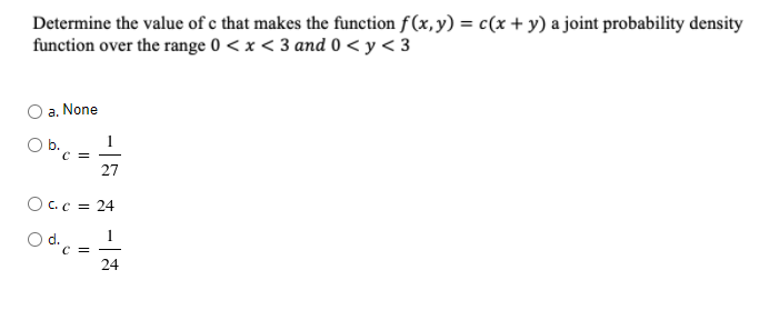 Determine the value of e that makes the function f (x, y) = c(x + y) a joint probability density
function over the range 0 < x < 3 and 0 < y < 3
a, None
1
b.
C =
27
O C.c = 24
1
C =
24
