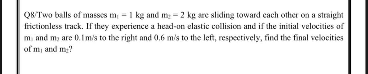 Q8/Two balls of masses m = 1 kg and m2 = 2 kg are sliding toward each other on a straight
frictionless track. If they experience a head-on elastic collision and if the initial velocities of
mị and m2 are 0.1m/s to the right and 0.6 m/s to the left, respectively, find the final velocities
%3D
of m and m2?
