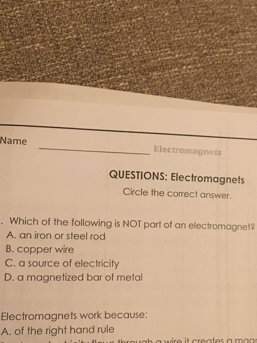 Name
Electromagnets
QUESTIONS: Electromagnets
Circle the correct answer.
. Which of the following is NOT part of an electromagnet?
A. an iron or steel rod
B. copper wire
C. a source of electricity
D. a magnetized bar of metal
Electromagnets work because:
A. of the right hand rule
itu flouc through a wire it creates a maar
