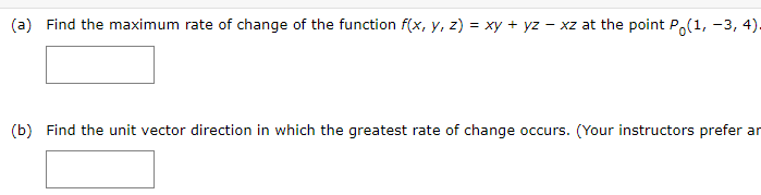 (a) Find the maximum rate of change of the function f(x, y, z) = xy + yz - xz at the point P,(1, -3, 4).
(b) Find the unit vector direction in which the greatest rate of change occurs. (Your instructors prefer an
