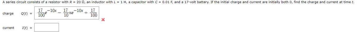 A series circuit consists of a resistor with R = 20 0, an inductor with L = 1 H, a capacitor with C = 0.01 F, and a 17-volt battery. If the initial charge and current are initially both 0, find the charge and current at time t.
17 -10x
100
charge
Q(t) =
17
-10x
17
10te
100
current
I(t) =
