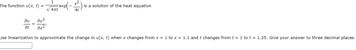 The function u(x, t) = a exp(-)
is a solution of the heat equation
V 4nt
du
du?
-=
at
Use linearization to approximate the change in u(x, t) when x changes from x = 1 to x = 1.1 and t changes fromt = 1 to t = 1.25. Give your answer to three decimal places.
