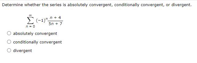 Determine whether the series is absolutely convergent, conditionally convergent, or divergent.
El-1)^_n + 4
5n + 7
n = 0
absolutely convergent
conditionally convergent
O divergent
