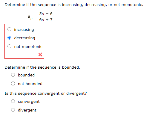 Determine if the sequence is increasing, decreasing, or not monotonic.
5n - 6
6n + 7
increasing
decreasing
not monotonic
Determine if the sequence is bounded.
bounded
not bounded
Is this sequence convergent or divergent?
convergent
divergent
