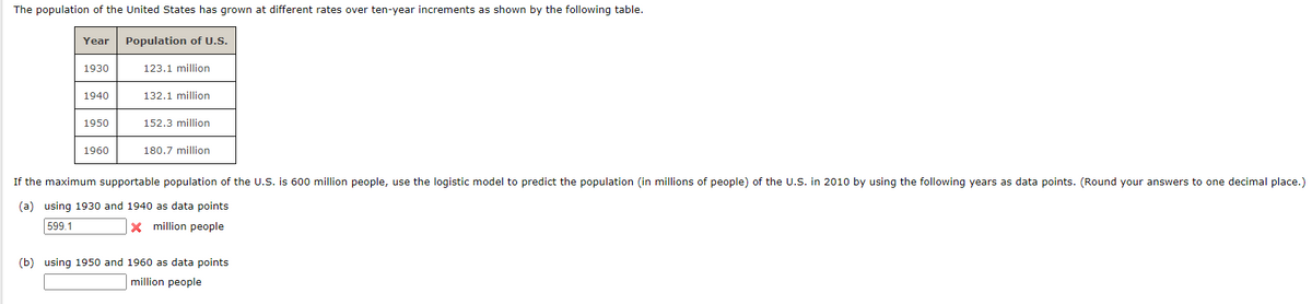 The population of the United States has grown at different rates over ten-year increments as shown by the following table.
Year
Population of U.S.
1930
123.1 million
1940
132.1 million
1950
152.3 million
1960
180.7 million
If the maximum supportable population of the U.S. is 600 million people, use the logistic model to predict the population (in millions of people) of the U.S. in 2010 by using the following years as data points. (Round your answers to one decimal place.)
(a) using 1930 and 1940 as data points
599.1
X million people
(b) using 1950 and 1960 as data points
million people
