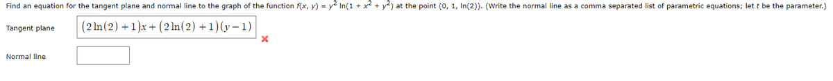 Find an equation for the tangent plane and normal line to the graph of the function f(x, y) = y² In(1 + x2 + y²) at the point (0, 1, In(2)). (Write the normal line as a comma separated list of parametric equations; let t be the parameter.)
(2 ln (2) + 1)x + (2 ln(2) +1)(y – 1)
Tangent plane
Normal line
