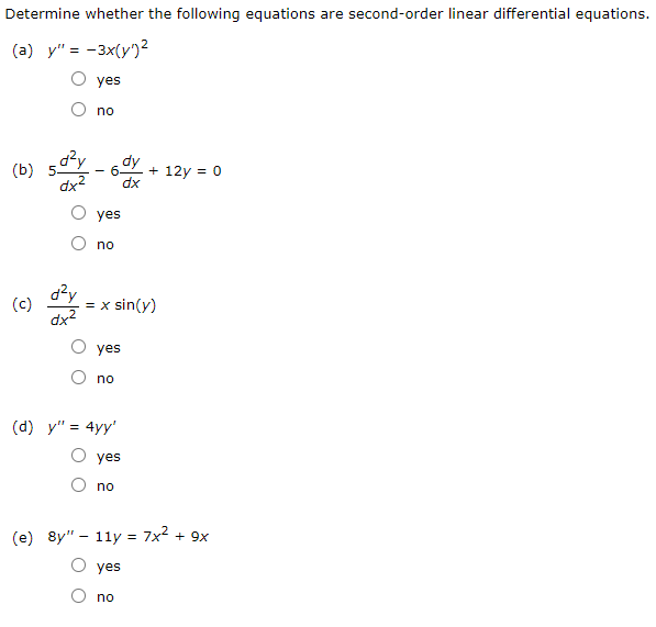 Determine whether the following equations are second-order linear differential equations.
(a) y" = -3x(y')2
O yes
no
(ь)
dx2
+ 12y = 0
dx
yes
no
d?y
dx2
(c)
= x sin(y)
yes
no
(d) y" = 4yy'
yes
no
(e) 8y" – 11y = 7x2 + 9x
yes
no
