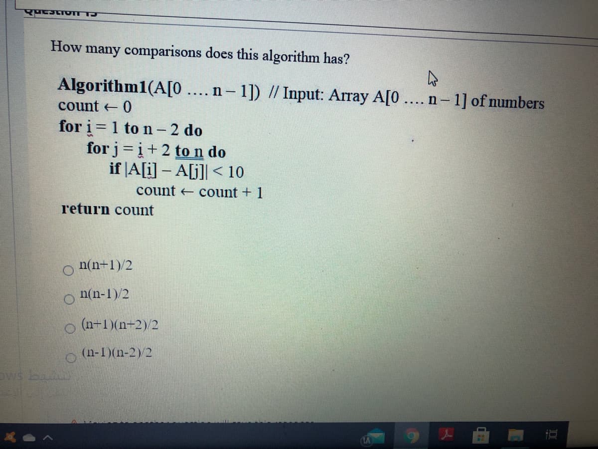 How many comparisons does this algorithm has?
Algorithm1(A[0 .... n- 1]) // Input: Array A[0 ...n- 1] of numbers
count 0
for i = 1 to n- 2 do
for j=i+2 ton do
if |A[i] – A[j]] < 10
count count + 1
r'eturn count
n(n-1)/2
n(n-1)/2
(n-1)(n-2)/2
(n-1)(n-2)2
Dws ba
LA

