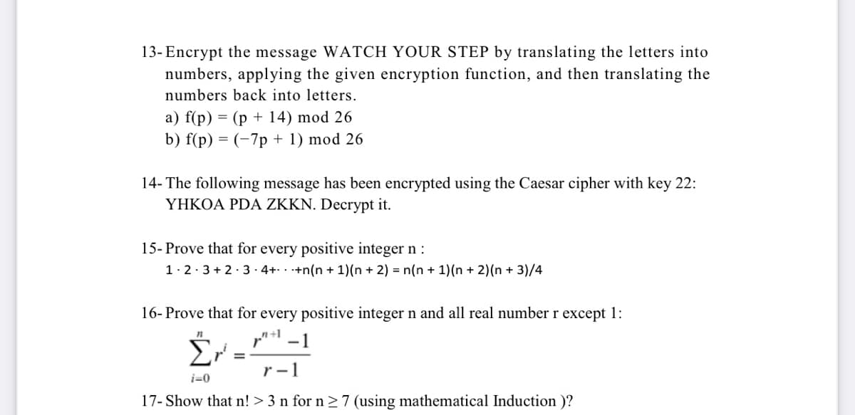 13- Encrypt the message WATCH YOUR STEP by translating the letters into
numbers, applying the given encryption function, and then translating the
numbers back into letters.
a) f(p) = (p + 14) mod 26
b) f(p) = (-7p + 1) mod 26
14- The following message has been encrypted using the Caesar cipher with key 22:
ΥΗΚΟΑ PDA ZKKN. Decrypt it.
15- Prove that for every positive integer n :
1·2·3 + 2· 3 · 4+. . +n(n +1)(n + 2) = n(n + 1)(n + 2)(n + 3)/4
16- Prove that for every positive integer n and all real number r except 1:
-1
r -1
i=0
17- Show that n! > 3 n for n > 7 (using mathematical Induction )?
