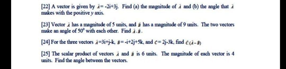 [22] A vector is given by i= -2i+3j. Find (a) the magnitude of å and (b) the angle that i
makes with the positive y axis.
[23] Vector i has a magnitude of 5 units, and i has a magnitude of 9 units. The two vectors
make an angle of 50° with each other. Find i.B.
[24] For the three vectors i=3itj-k, 8=-i+2j+Sk, and c= 2j-3k, find é(a-5)
[25] The scalar product of vectors À and i is 6 units. The magnitude of each vector is 4
units. Find the angle between the vectors.
