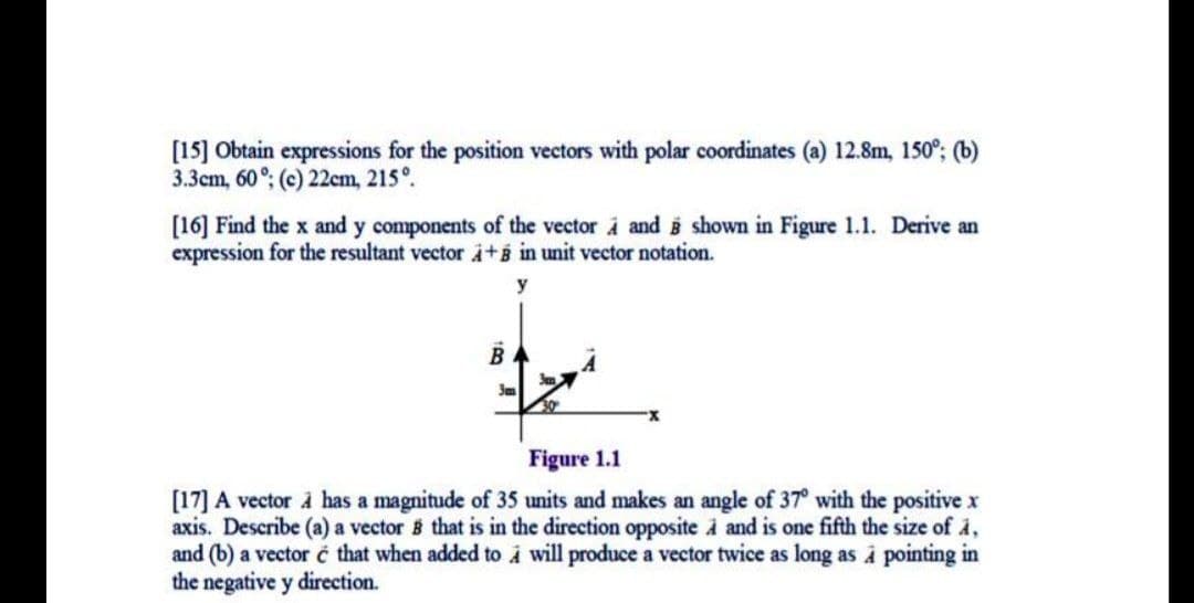 [15] Obtain expressions for the position vectors with polar coordinates (a) 12.8m, 150°; (b)
3.3cm, 60°; (c) 22cm, 215°.
[16] Find the x and y components of the vector à and shown in Figure 1.1. Derive an
expression for the resultant vector i+B in unit vector notation.
y
Figure 1.1
[17] A vector à has a magnitude of 35 units and makes an angle of 37° with the positive x
axis. Describe (a) a vector B that is in the direction opposite à and is one fifth the size of å,
and (b) a vector é that when added to i will produce a vector twice as long as i pointing in
the negative y direction.
