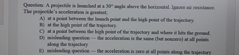Question: A projectile is launched at a 30° angle above the horizontal. Ignore air resistance.
The projectile's acceleration is greatest;
A) at a point between the launch point and the high point of the trajectory.
B) at the high point of the trajectory.
C) at a point between the high point of the trajectory and where it hits the ground.
D) misleading question:
along the trajectory
E) misleading question
-the acceleration is the same (but nonzero) at all points
-
the acceleration is zero at all points along the trajectory
-
