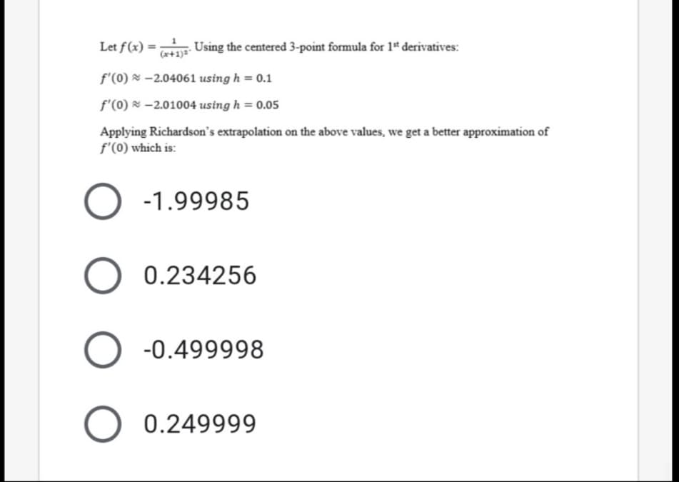 Let f(x) =
. Using the centered 3-point formula for 1* derivatives:
(x+1)=*
f'(0) × -2.04061 using h = 0.1
f'(0) & -2.01004 using h = 0.05
Applying Richardson's extrapolation on the above values, we get a better approximation of
f'(0) which is:
-1.99985
0.234256
-0.499998
0.249999
