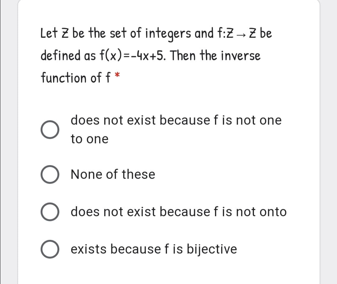 Let Z be the set of integers and f:Z → Z be
defined as f(x)=-4x+5. Then the inverse
function of f *
does not exist because f is not one
to one
O None of these
O does not exist because f is not onto
O exists because f is bijective
