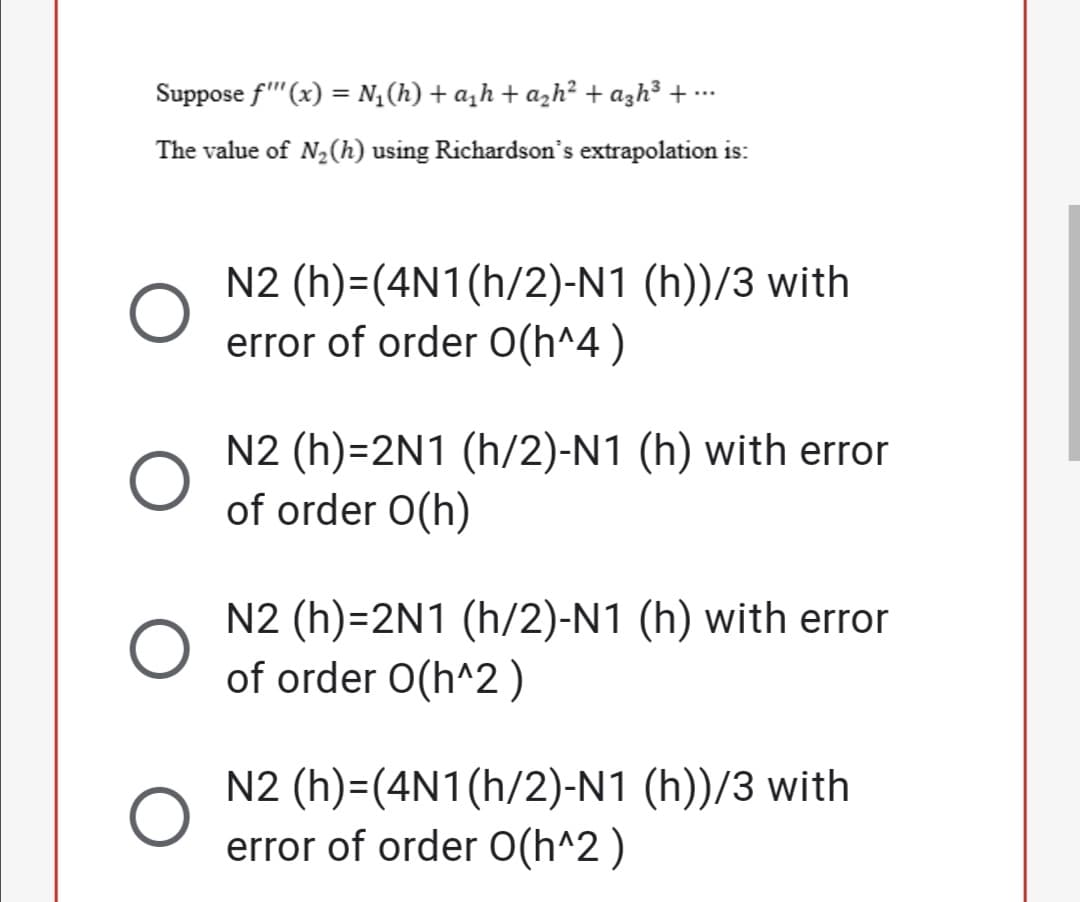 Suppose f'"(x) = N,(h) + a,h + azh² + azh³ + ….
The value of N2(h) using Richardson's extrapolation is:
N2 (h)=(4N1(h/2)-N1 (h))/3 with
error of order O(h^4 )
N2 (h)=2N1 (h/2)-N1 (h) with error
of order O(h)
N2 (h)=2N1 (h/2)-N1 (h) with error
of order O(h^2)
N2 (h)=(4N1(h/2)-N1 (h))/3 with
error of order O(h^2 )
