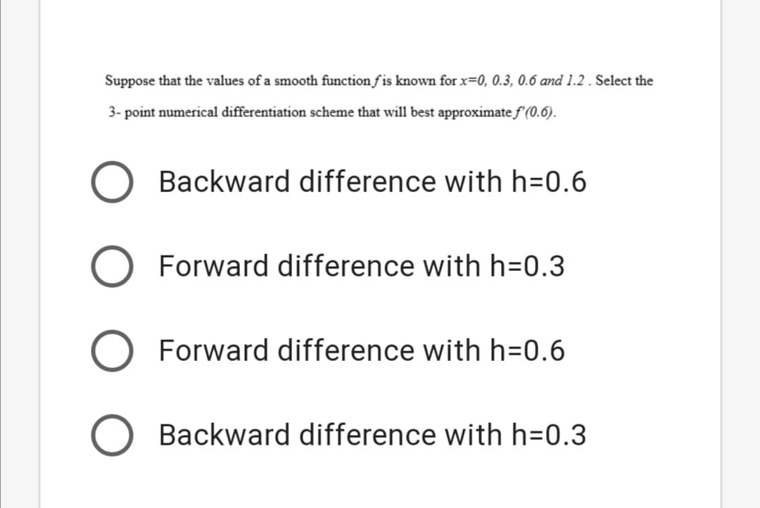 Suppose that the values of a smooth function f is known for x=0, 0.3, 0.6 and 1.2. Select the
3- point numerical differentiation scheme that will best approximate f'(0.6).
Backward difference with h=0.6
Forward difference with h=0.3
Forward difference with h=0.6
Backward difference with h=0.3

